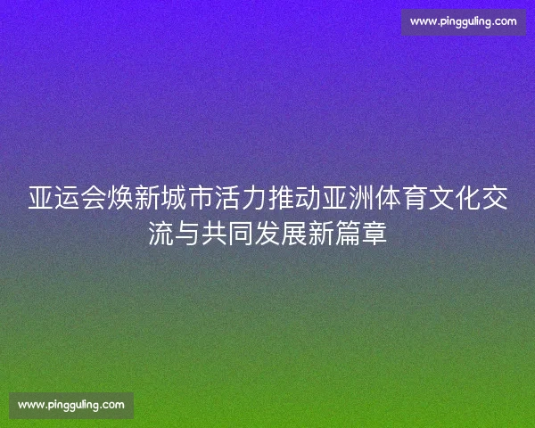 亚运会焕新城市活力推动亚洲体育文化交流与共同发展新篇章